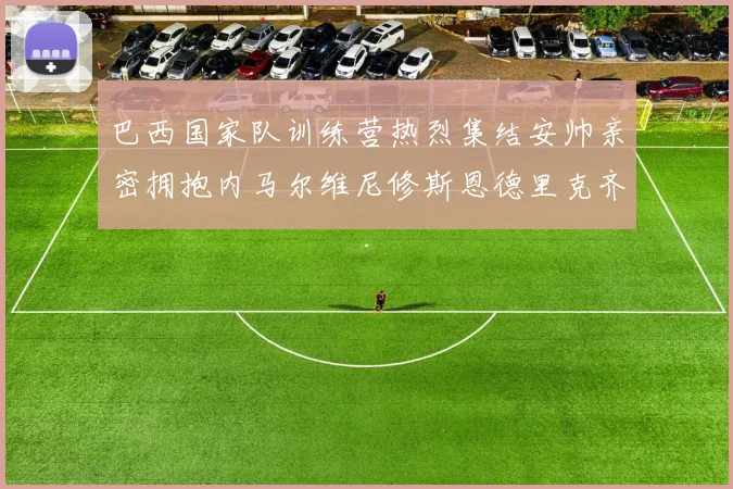 巴西国家队训练营热烈集结安帅亲密拥抱内马尔维尼修斯恩德里克齐亮相