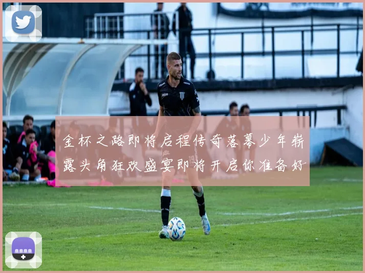 金杯之路即将启程传奇落幕少年崭露头角狂欢盛宴即将开启你准备好了吗