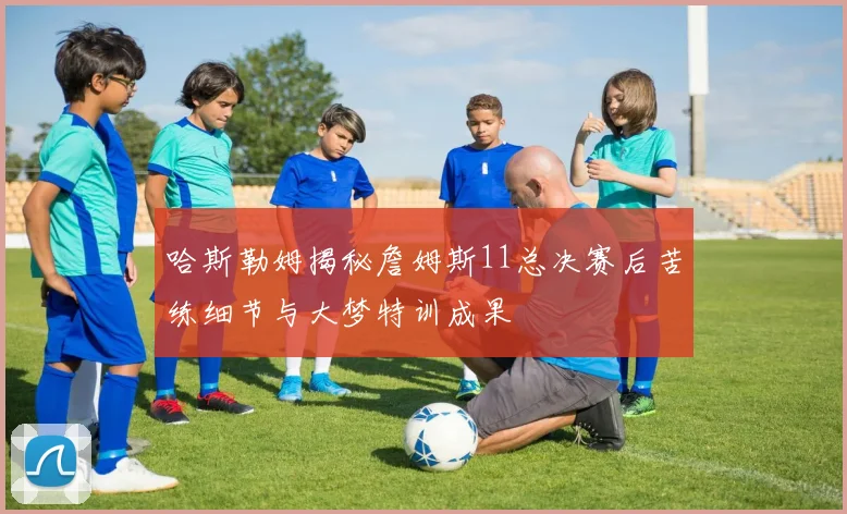哈斯勒姆揭秘詹姆斯11总决赛后苦练细节与大梦特训成果