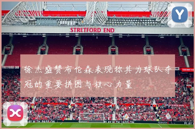 徐杰盛赞布伦森表现称其为球队夺冠的重要拼图与核心力量