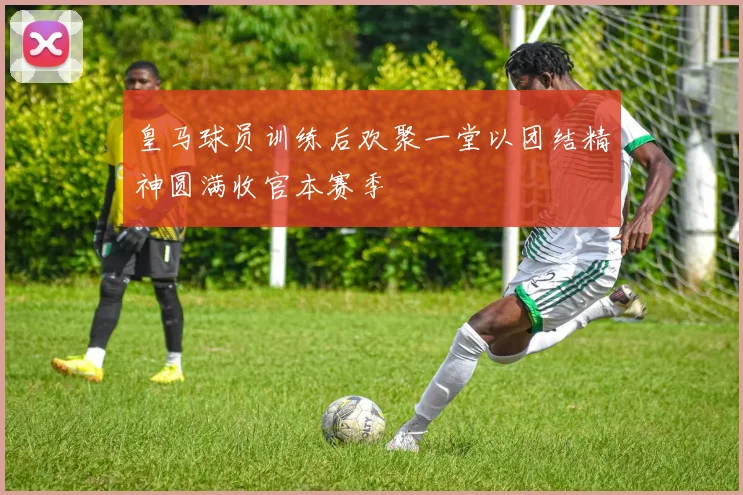 皇马球员训练后欢聚一堂以团结精神圆满收官本赛季