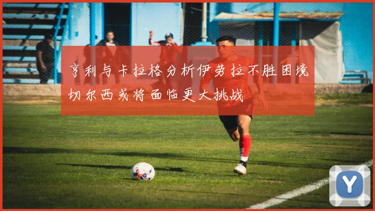 亨利与卡拉格分析伊劳拉不胜困境切尔西或将面临更大挑战
