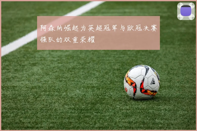 阿森纳崛起为英超冠军与欧冠决赛强队的双重荣耀