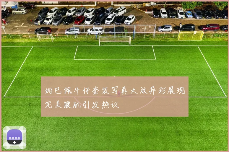 姆巴佩牛仔套装写真大放异彩展现完美腹肌引发热议