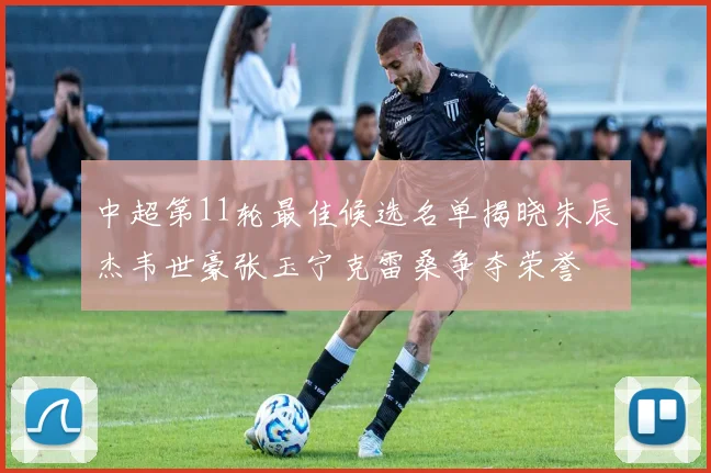 中超第11轮最佳候选名单揭晓朱辰杰韦世豪张玉宁克雷桑争夺荣誉