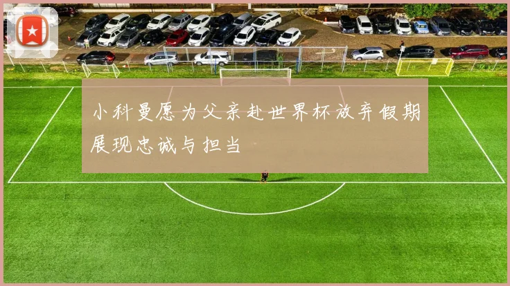 小科曼愿为父亲赴世界杯放弃假期展现忠诚与担当