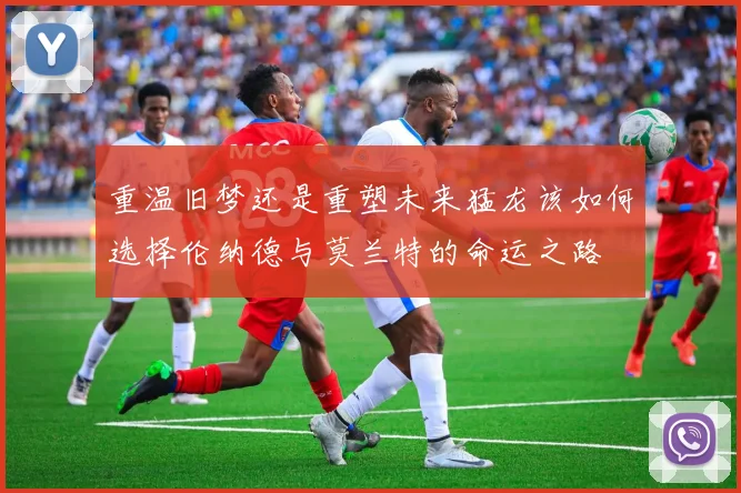 重温旧梦还是重塑未来猛龙该如何选择伦纳德与莫兰特的命运之路