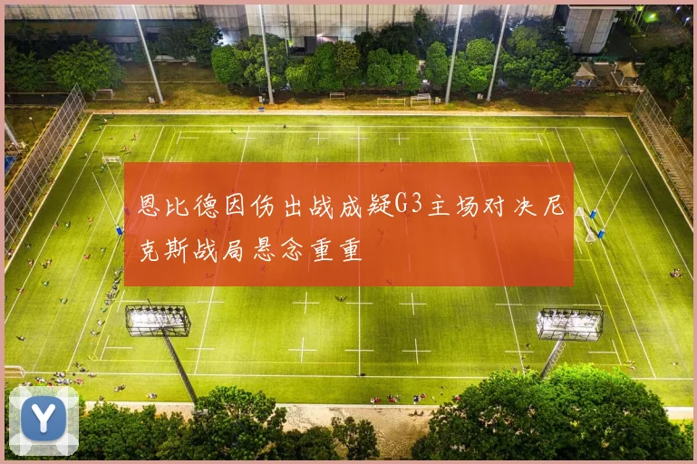 恩比德因伤出战成疑G3主场对决尼克斯战局悬念重重
