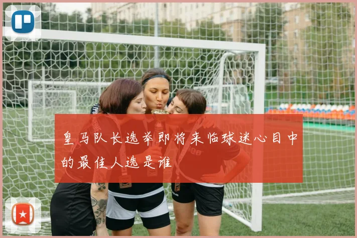 皇马队长选举即将来临球迷心目中的最佳人选是谁
