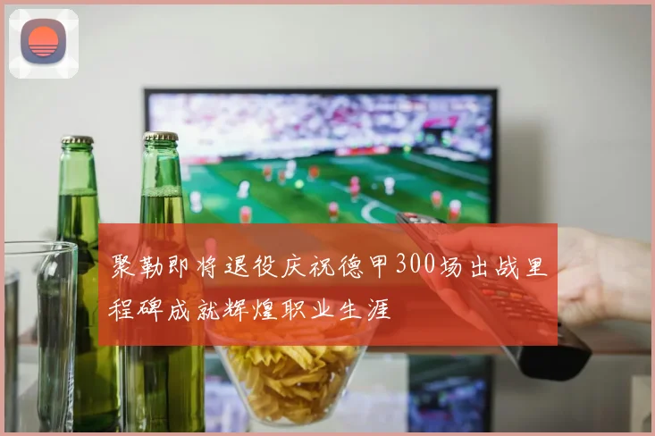 聚勒即将退役庆祝德甲300场出战里程碑成就辉煌职业生涯