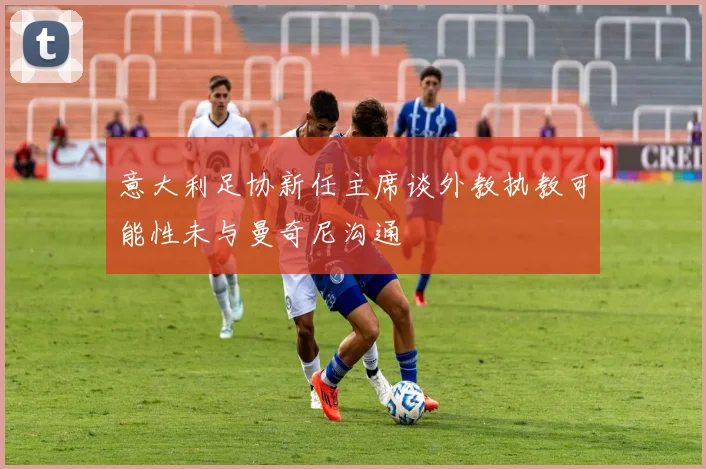 意大利足协新任主席谈外教执教可能性未与曼奇尼沟通