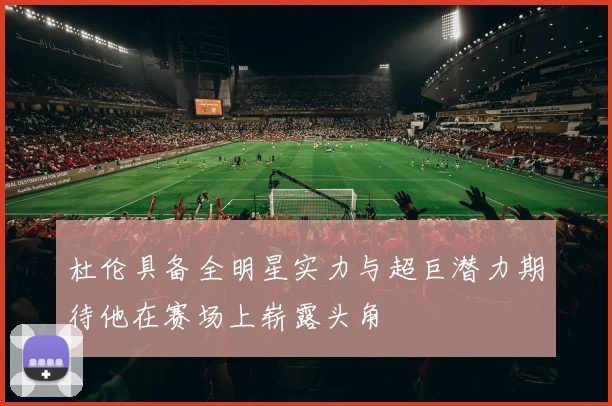 杜伦具备全明星实力与超巨潜力期待他在赛场上崭露头角